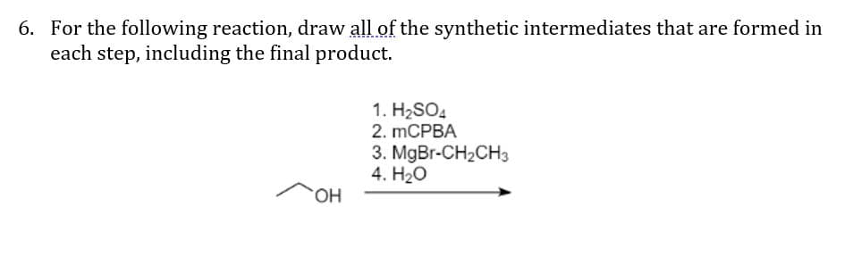 6. For the following reaction, draw all of the synthetic intermediates that are formed in
each step, including the final product.
1. H2SO4
2. mCPBA
3. MgBr-CH2CH3
4. H20
HO.
