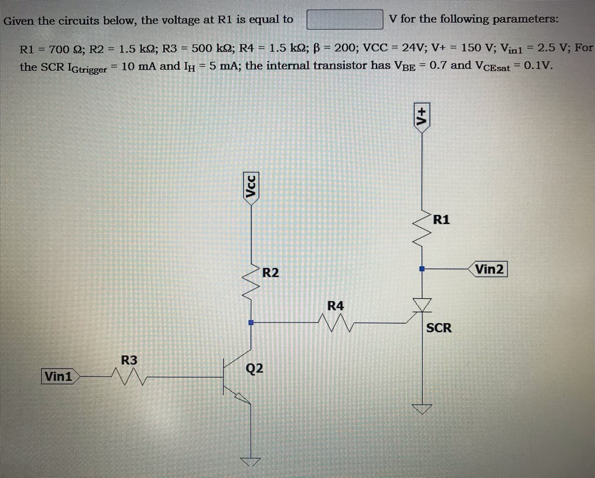 Given the circuits below, the voltage at R1 is equal to
V for the following parameters:
R1 = 700 Q; R2 = 1.5 k2; R3 = 500 k2; R4 = 1.5 k2; B = 200; VCC = 24V; V+ = 150 V; V;nl = 2.5 V; For
10 mA and IH = 5 mA; the internal transistor has VBE = 0.7 and VCEsat = 0.1V.
the SCR IGtrigger
%3D
R1
R2
Vin2
R4
SCR
R3
Q2
Vin1
Vcc
