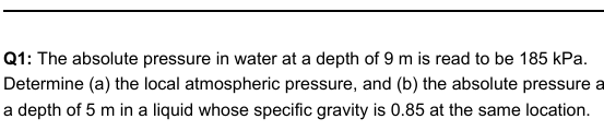 Q1: The absolute pressure in water at a depth of 9 m is read to be 185 kPa.
Determine (a) the local atmospheric pressure, and (b) the absolute pressure a
a depth of 5 m in a liquid whose specific gravity is 0.85 at the same location.
