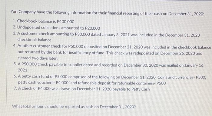 Yuri Company have the following information for their financial reporting of their cash on December 31, 2020:
1. Checkbook balance is P400,000
2. Undeposited collections amounted to P20,000
3. A customer check amounting to P30,000 dated January 3, 2021 was included in the December 31, 2020
checkbook balance
4. Another customer check for P50,000 deposited on December 21, 2020 was included in the checkbook balance
but returned by the bank for insufficiency of fund. This check was redeposited on December 26, 2020 and
cleared two days later.
5. A P50,000 check payable to supplier dated and recorded on December 30, 2020 was mailed on January 16,
2021.
6. A petty cash fund of P5,000 comprised of the following on December 31, 2020: Coins and currencies- P500;
petty cash vouchers- P4,000; and refundable deposit for returnable containers- P500
7. A check of P4,000 was drawn on December 31, 2020 payable to Petty Cash
What total amount should be reported as cash on December 31, 2020?

