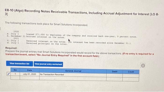 E8-10 (Algo) Recording Notes Receivable Transactions, Including Accrual Adjustment for Interest [(LO 8-
3]
The following transactions took place for Smart Solutions Incorporated.
2020
a. July 1
b. December 31 Accrued interest on the notes.
Loaned $71,000 to enployees of the company and received back one-year, 9 percent notes.
2021
C. July 1
d. July 1
Received interest on the notes. No interest has been recorded since December 31.)
Received principal on the notes.
Required:
Prepare the journal entries that Smart Solutions Incorporated would record for the above transactions. (If no entry is required for a
transaction/event, select "No Journal Entry Requlred" in the first account field.)
View transaction list
View jourmal entry workaheet
No
Date
General Journal
Debit
Credit
July 01, 2020
No Transaction Recorded
