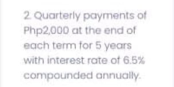 2 Quarterly payments of
Php2,000 at the end of
each term for 5 years
with interest rate of 6.5%
compounded annually.
