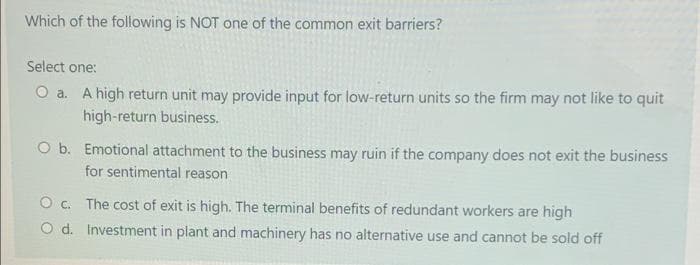 Which of the following is NOT one of the common exit barriers?
Select one:
O a. A high return unit may provide input for low-return units so the firm may not like to quit
high-return business.
O b. Emotional attachment to the business may ruin if the company does not exit the business
for sentimental reason
O. The cost of exit is high. The terminal benefits of redundant workers are high
O d. Investment in plant and machinery has no alternative use and cannot be sold off
