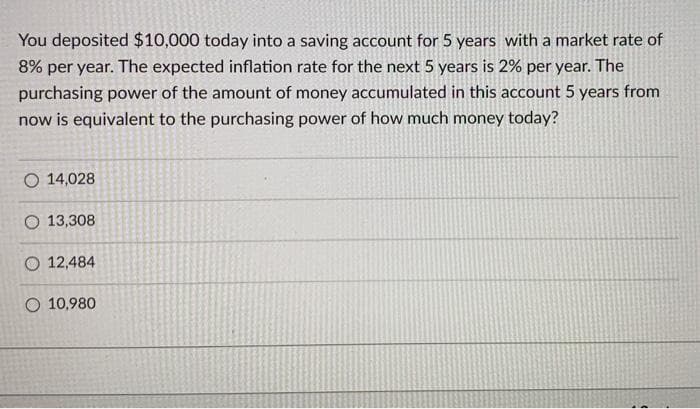 You deposited $10,000 today into a saving account for 5 years with a market rate of
8% per year. The expected inflation rate for the next 5 years is 2% per year. The
purchasing power of the amount of money accumulated in this account 5 years from
now is equivalent to the purchasing power of how much money today?
O 14,028
O 13,308
O 12,484
O 10,980

