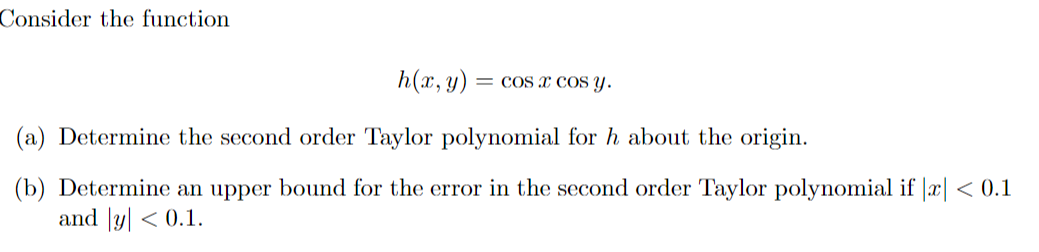 Consider the function
h(x, y) = cos x cos y.
(a) Determine the second order Taylor polynomial for h about the origin.
(b) Determine an upper bound for the error in the second order Taylor polynomial if |x| < 0.1
and y| < 0.1.
