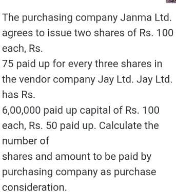 The purchasing company Janma Ltd.
agrees to issue two shares of Rs. 100
each, Rs.
75 paid up for every three shares in
the vendor company Jay Ltd. Jay Ltd.
has Rs.
6,00,000 paid up capital of Rs. 100
each, Rs. 50 paid up. Calculate the
number of
shares and amount to be paid by
purchasing company as purchase
consideration.
