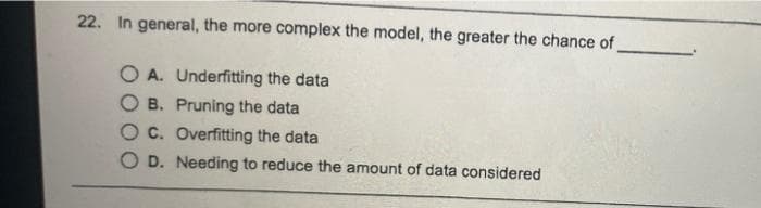 22. In general, the more complex the model, the greater the chance of
O A. Underfitting the data
O B. Pruning the data
O c. Overfitting the data
O D. Needing to reduce the amount of data considered
