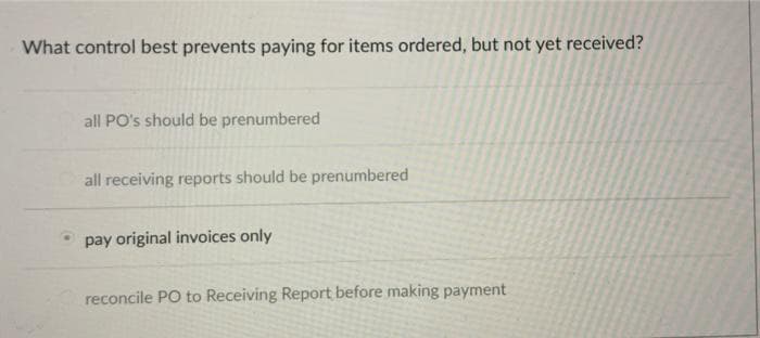 What control best prevents paying for items ordered, but not yet received?
all PO's should be prenumbered
all receiving reports should be prenumbered
pay original invoices only
reconcile PO to Receiving Report before making payment
