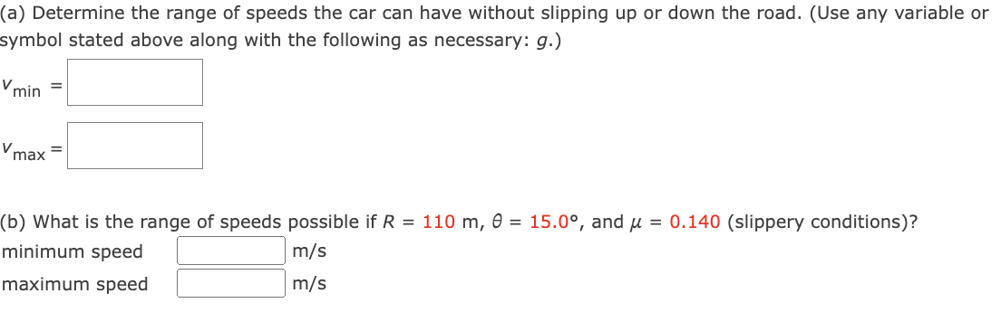 (a) Determine the range of speeds the car can have without slipping up or down the road. (Use any variable or
symbol stated above along with the following as necessary: g.)
Vmin
Vmax
=
=
(b) What is the range of speeds possible if R = 110 m, 0 = 15.0°, and μ = 0.140 (slippery conditions)?
minimum speed
m/s
maximum speed
m/s