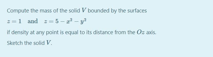 Compute the mass of the solid V bounded by the surfaces
z = 1 and z = 5 – x? – y?
if density at any point is equal to its distance from the Oz axis.
Sketch the solid V.
