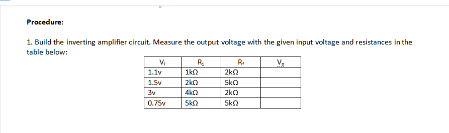 Procedure:
1. Build the inverting amplifier circuit. Measure the output voltage with the given input voltage and resistances in the
table below:
Vị
Vo
1.1v
1ko
2kn
1.5v
2kQ
5kQ
3v
4k2
2kQ
0.75v
5kO
5kn
