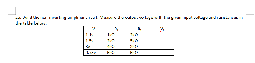 2a. Build the non-inverting amplifier circuit. Measure the output voltage with the given input voltage and resistances in
the table below:
Vi
R.
Vo
1.1v
1ko
2ko
1.5v
2kQ
5kQ
3v
4kQ
2kQ
0.75v
5kO
5kn
