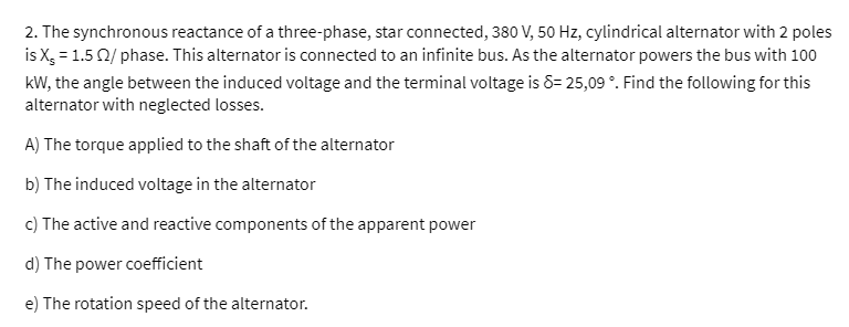 2. The synchronous reactance of a three-phase, star connected, 380 V, 50 Hz, cylindrical alternator with 2 poles
is X, = 1.5 0/ phase. This alternator is connected to an infinite bus. As the alternator powers the bus with 100
kW, the angle between the induced voltage and the terminal voltage is 8= 25,09 °. Find the following for this
alternator with neglected losses.
A) The torque applied to the shaft of the alternator
b) The induced voltage in the alternator
c) The active and reactive components of the apparent power
d) The power coefficient
e) The rotation speed of the alternator.
