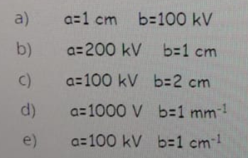a)
a=1 cm b-100 kV
b)
a= 200 kV b=D1 cm
C)
a=100 kV b3D2 cm
d)
a=1000 V b3D1 mm!
e)
a= 100 kV b%3D1 cm!
