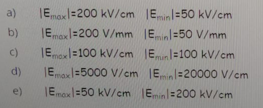 a)
IEmaxl=200 kV/cm Emin=50 kV/cm
b)
|Emaxl=200 V/mm Eminl=50 V/mm
C)
JE%=100 kV/cm Eminl=100 kV/cm
mox
d)
Emax
%3D5000 V/cm IEmin =20000 V/cm
e)
IEmax|=50 kV/cm Emin =200 kV/cm
