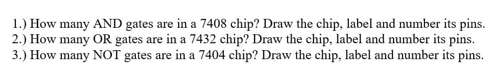 1.) How
2.) How many OR gates are in a 7432 chip? Draw the chip, label and number its pins.
3.) How many NOT gates are in a 7404 chip? Draw the chip, label and number its pins.
many AND
gates are in a 7408 chip? Draw the chip, label and number its pins.
