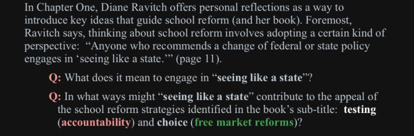 In Chapter One, Diane Ravitch offers personal reflections as a way to
introduce key ideas that guide school reform (and her book). Foremost,
Ravitch says, thinking about school reform involves adopting a certain kind of
perspective: "Anyone who recommends a change of federal or state policy
engages in 'seeing like a state."" (page 11).
Q: What does it mean to engage in "seeing like a state"?
Q: In what ways might “seeing like a state" contribute to the appeal of
the school reform strategies identified in the book's sub-title: testing
(accountability) and choice (free market reforms)?