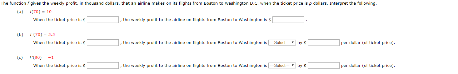 The function f gives the weekly profit, in thousand dollars, that an airline makes on its flights from Boston to Washington D.C. when the ticket price is p dollars. Interpret the following.
f(70) 10
(a)
When the ticket price is $
the weekly profit to the airline on flights from Boston to Washington is $
f'(70) 5.5
(b)
per dollar (of ticket price)
,the weekly profit to the airline on flights from Boston to Washington is--Select
When the ticket price is $
by $
(c) f'(90) -1
Select-by $
per dollar (of ticket price)
When the ticket price is $
the weekly profit to the airline on flights from Boston to Washington is
