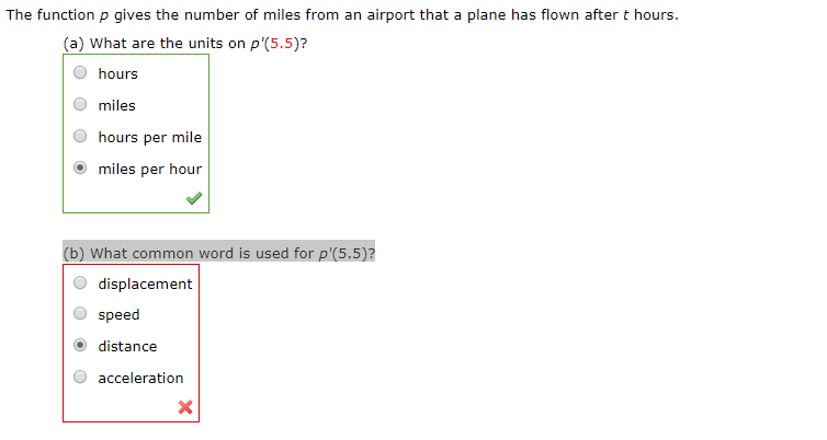The function p gives the number of miles from an airport that a plane has flown after t hours.
(a) What are the units on p'(5.5)?
hours
miles
hours per mile
miles per hour
(b) What common word is used for p'(5.5)?
displacement
speed
distance
acceleration
