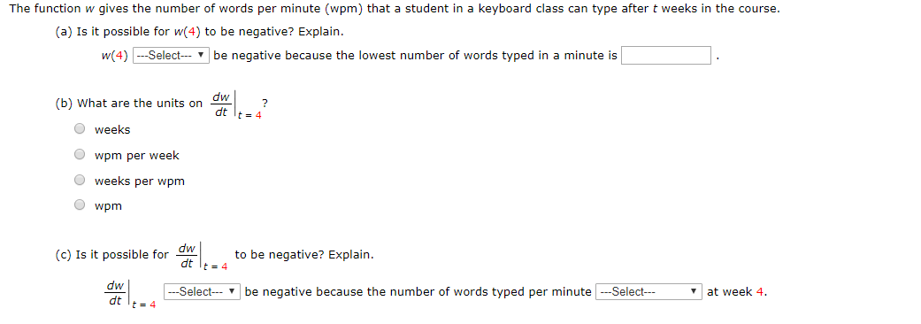 The function w gives the number of words per minute (wpm) that a student in a keyboard class can type after t weeks in the course.
(a) Is it possible for w(4) to be negative? Explain.
w(4)Select
be negative because the lowest number of words typed in a minute is
(b) What are the units on dw
dt
weeks
wpm per week
weeks per wpm
wpm
(c) Is it possible for dw
dt
t 4
to be negative? Explain.
dw
-Select
be negative because the number of words typed per minuteSelect
at week 4
dt t4
