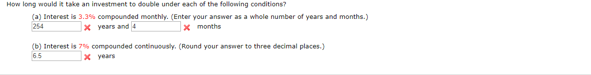 How long would it take an investment to double under each of the following conditions?
(a) Interest is 3.3% compounded monthly. (Enter your answer as a whole number of years and months.)
254
X years and 4
months
(b) Interest is 7% compounded continuously. (Round your answer to three decimal places.)
6.5
X years
