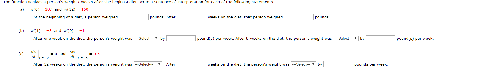 The function w gives a person's weight t weeks after she begins a diet. Write a sentence of interpretation for each of the following statements.
w(0) 187 and w(12) 160
(a)
pounds. After
weeks on the diet, that person weighed
At the beginning of a diet, a person weighed
pounds.
w'(1) 3 and w'(9) = -1
(b)
pound(s) per week. After 9 weeks on the diet, the person's weight was-Select-by
pound(s) per week.
After one week on the diet, the person's weight wasSelect- v
by
dw
(c)
= 0 and dw
=0.5
dt t 15
t 12
After 12 weeks on the diet, the person's weight wasSelect
weeks on the diet, the person's weight wasSelect
pounds per week.
After
by
