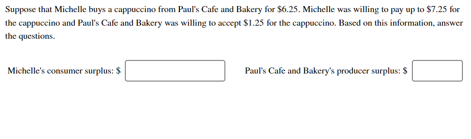 Suppose that Michelle buys a cappuccino from Paul's Cafe and Bakery for $6.25. Michelle was willing to pay up to $7.25 for
the cappuccino and Paul's Cafe and Bakery was willing to accept $1.25 for the cappuccino. Based on this information, answer
the questions
Michelle's consumer surplus: $
Paul's Cafe and Bakery's producer surplus: $
