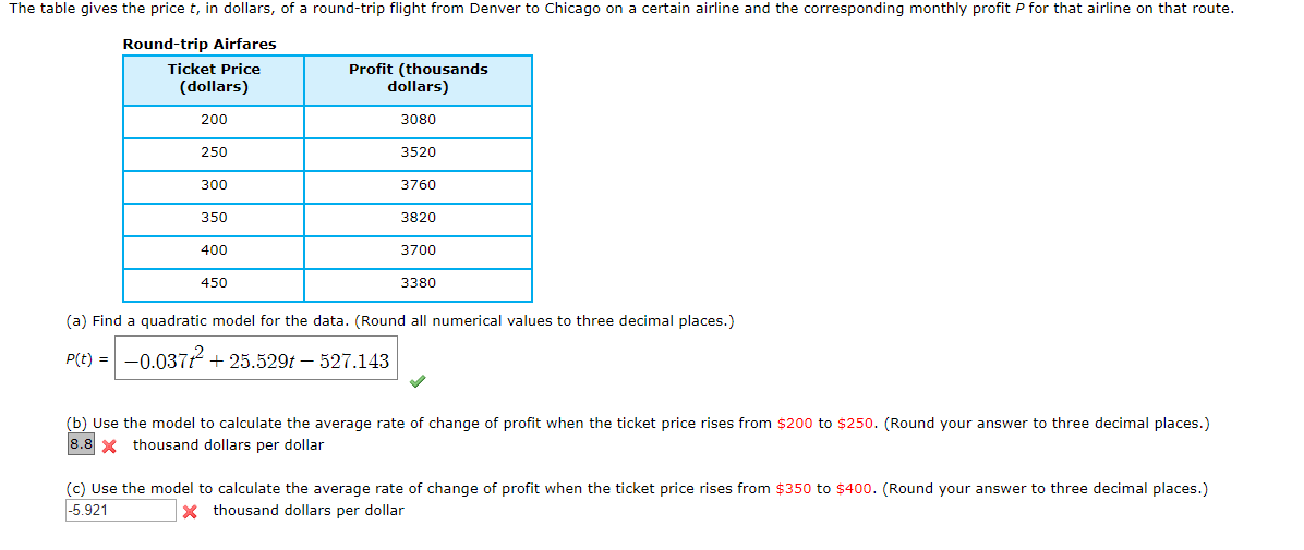 The table gives the price t, in dollars, of a round-trip flight from Denver to Chicago on a certain airline and the corresponding monthly profit P for that airline on that route.
Round-trip Airfares
Profit (thousands
dollars)
Ticket Price
(dollars)
200
3080
250
3520
300
3760
350
3820
400
3700
450
3380
(a) Find a quadratic model for the data. (Round all numerical values to three decimal places.)
-0.037225.529t - 527.143
P(t)
(b) Use the model to calculate the average rate of change of profit when the ticket price rises from $200 to $250. (Round your answer to three decimal places.)
8.8 thousand dollars per dollar
(c) Use the model to calculate the average rate of change of profit when the ticket price rises from $350 to $400. (Round your answer to three decimal places.)
