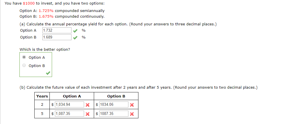 You have $1000 to invest, and you have two options:
Option A: 1.725% compounded semiannually
Option B: 1.675% compounded continuously.
(a) Calculate the annual percentage yield for each option. (Round your answers to three decimal places.)
Option A
1.732
%
1.689
Option B
%
Which is the better option?
O Option A
Option B
(b) Calculate the future value of each investment after 2 years and after 5 years. (Round your answers to two decimal places.)
Years
Option A
Option B
1,034.94
1034.06
2
X
X
1,087.35
1087.35
X
X
