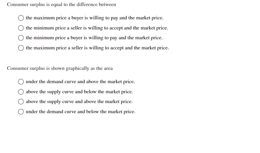 Consumer surplus is equal to the difference between
the maximum price a buyer is willing to pay and the market price.
the minimum price a seller is wiling to accept and the market price
the minimum price a buyer is willing to pay and the market price
the maximum price a seller is willing to accept and the market price
Consumer surplus is shown graphically as the area
under the demand curve and above the market price.
above the supply curve and below the market price.
above the supply curve and above the market price
under the demand curve and below the market price.
