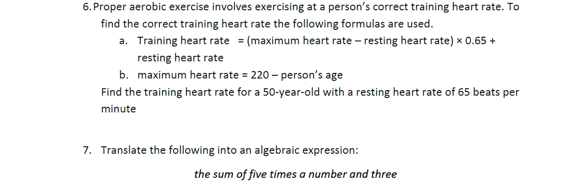 6. Proper aerobic exercise involves exercising at a person's correct training heart rate. To
find the correct training heart rate the following formulas are used.
a. Training heart rate =
(maximum heart rate – resting heart rate) x 0.65 +
resting heart rate
b. maximum heart rate = 220 – person's age
Find the training heart rate for a 50-year-old with a resting heart rate of 65 beats per
minute
7. Translate the following into an algebraic expression:
the sum of five times a number and three
