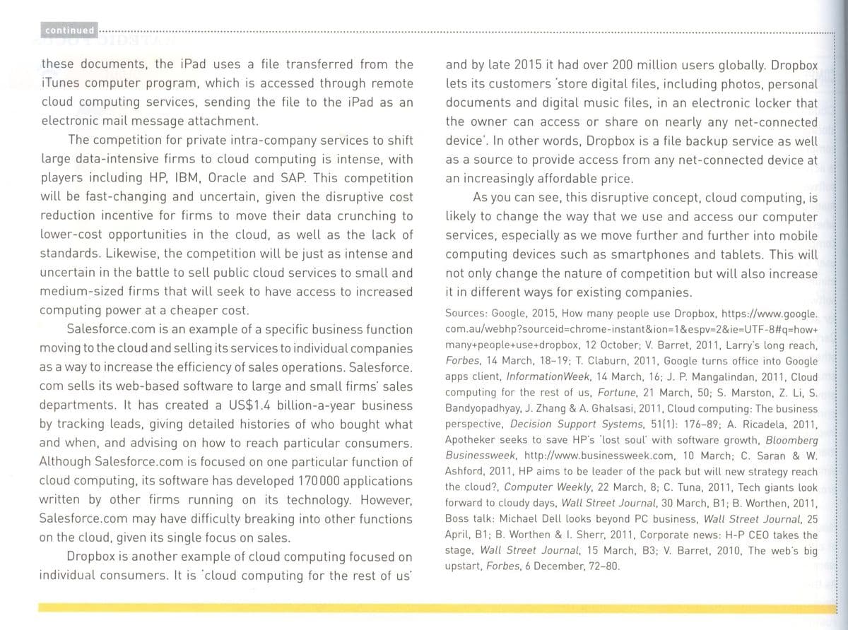 continued
these documents, the iPad uses a file transferred from the
and by late 2015 it had over 200 million users globally. Dropbox
iTunes computer program, which is accessed through remote
cloud computing services, sending the file to the iPad as an
electronic mail message attachment.
The competition for private intra-company services to shift
large data-intensive firms to cloud computing is intense, with
players including HP, IBM, Oracle and SAP. This competition
will be fast-changing and uncertain, given the disruptive cost
reduction incentive for firms to move their data crunching to
lets its customers 'store digital files, including photos, personal
documents and digital music files, in an electronic locker that
the owner can access or share on nearly any net-connected
device'. In other words, Dropbox is a file backup service as well
as a source to provide access from any net-connected device at
an increasingly affordable price.
As you can see, this disruptive concept, cloud computing, is
likely to change the way that we use and access our computer
services, especially as we move further and further into mobile
computing devices such as smartphones and tablets. This will
not only change the nature of competition but will also increase
it in different ways for existing companies.
lower-cost opportunities in the cloud, as well as the lack of
standards. Likewise, the competition will be just as intense and
uncertain in the battle to sell public cloud services to small and
medium-sized firms that will seek to have access to increased
computing power at a cheaper cost.
Salesforce.com is an example of a specific business function
moving to the cloud and selling its services to individual companies
as a way to increase the efficiency of sales operations. Salesforce.
com sells its web-based software to large and small firms' sales
departments. It has created a US$1.4 billion-a-year business
by tracking leads, giving detailed histories of who bought what
and when, and advising on how to reach particular consumers.
Although Salesforce.com is focused on one particular function of
cloud computing, its software has developed 170000 applications
written by other firms running on its technology. However,
Salesforce.com may have difficulty breaking into other functions
on the cloud, given its single focus on sales.
Dropbox is another example of cloud computing focused on
individual consumers. It is 'cloud computing for the rest of us
Sources: Google, 2015, How many people use Dropbox, https://www.google.
com.au/webhp?sourceid%-chrome-instant&ion=1&espv-2&ie%3DUTF-8#q=how+
many+people+use+dropbox, 12 0ctober; V. Barret, 2011, Larry's long reach,
Forbes, 14 March, 18-19; T. Claburn, 2011, Google turns office into Google
apps client, InformationWeek, 14 March, 16; J. P. Mangalindan, 2011, Cloud
computing for the rest of us, Fortune, 21 March, 50; S. Marston, Z. Li, S.
Bandyopadhyay, J. Zhang & A. Ghalsasi, 2011, Cloud computing: The business
perspective, Decision Support Systems, 51(1): 176-89; A. Ricadela, 2011,
Apotheker seeks to save HP's 'lost soul' with software growth, Bloomberg
Businessweek, http://www.businessweek.com, 10 March; C. Saran & W.
Ashford, 2011, HP aims to be leader of the pack but will new strategy reach
the cloud?, Computer Weekly, 22 March, 8; C. Tuna, 2011, Tech giants look
forward to cloudy days, Wall Street Journal, 30 March, B1; B. Worthen, 2011,
Boss talk: Michael Dell looks beyond PC business, Wall Street Journal, 25
April, B1; B. Worthen & I. Sherr, 2011, Corporate news: H-P CEO takes the
stage, Wall Street Journal, 15 March, B3; V. Barret, 2010, The web's big
upstart, Forbes, 6 December, 72-80.
