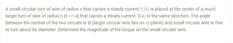 A small circular turn of wire of radius a that carries a steady current 1 (A) is placed at the center of a much
larger turn of wire of radius b (b >> a) that carries a steady current 2(A) in the same direction. The angle
between the normal of the two circuits is e (larger circu ar wire lies on xy-plane) and small circular wire is free
to turn about its diameter. Determine the magnitude of the torque on the small circular wire.
