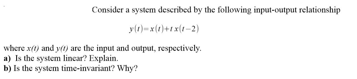 Consider a system described by the following input-output relationship
y(t)=x(t)+t x(t–2)
where x(t) and y(t) are the input and output, respectively.
a) Is the system linear? Explain.
b) Is the system time-invariant? Why?
