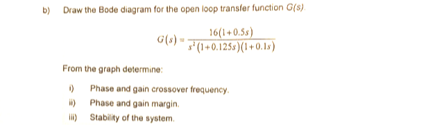 b) Draw the Bode diagram for the open loop transfer function G(s).
16(1+0.5s)
F'(1+0.125s)(1+0. 1s)
From the graph determine:
) Phase and gain crossover frequency.
i)
Phase and gain margin.
lii) Stability of the system.
