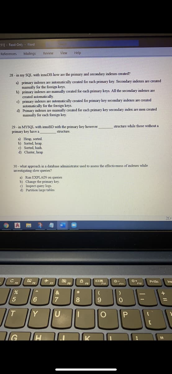 e11] - Read-Only - Word
References
Mailings
Review
View
Help
28 - in my SQL with innoDB how are the primary and secondary indexes created?
a) primary indexes are automatically created for each primary key. Secondary indexes are created
manually for the foreign keys.
b) primary indexes are manually created for each primary keys. All the secondary indexes are
created automatically.
c) primary indexes are automatically created for primary key secondary indexes are created
automatically for the foreign keys.
d) Primary indexes are manually created for each primary key secondary index are men created
manually for each foreign key.
structure while those without a
29 - in MYSQL with innoBD with the primary key however
primary key have a
structure.
a) Неар, sorted.
b) Sorted, heap.
c) Sorted, hash.
d) Cluster, heap
30 - what approach in a database administrator used to assess the effectiveness of indexes while
investigating slow queries?
a) Run EXPLAIN on queries
b) Change the primary key.
c) Inspect query logs.
d) Partition large tables
F10
※一
F11
Prtsc
F7
F12
&
5
9
Y
U
+ I|
