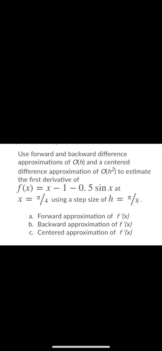 Use forward and backward difference
approximations of O(h) and a centered
difference approximation of O(h?) to estimate
the first derivative of
f(x) = x – 1 – 0. 5 sin x at
*/4 using a step size of h = "/8.
X =
a. Forward approximation of f '(x)
b. Backward approximation of f '(x)
c. Centered approximation of f '(x)
