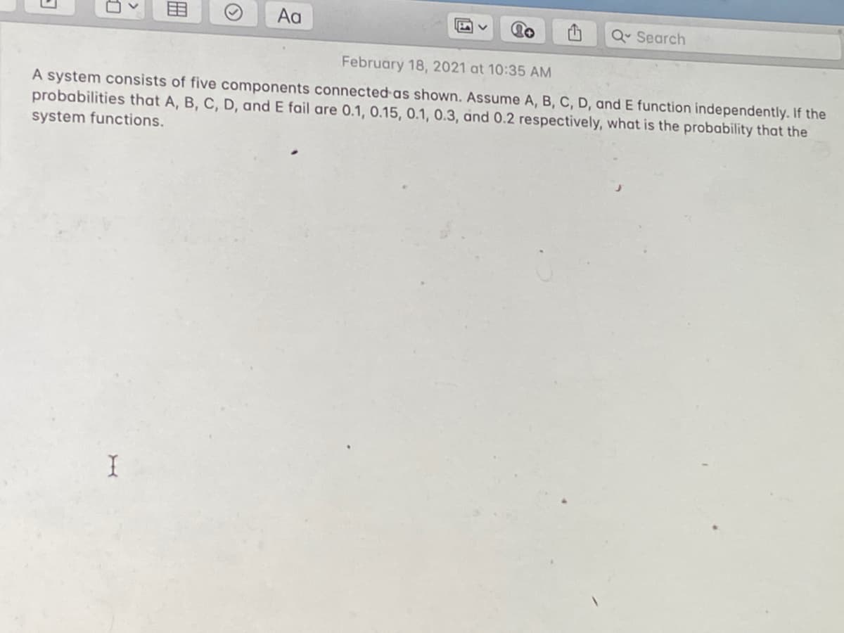 Aa
Q Search
February 18, 2021 at 10:35 AM
A system consists of five components connected as shown. Assume A, B, C, D, and E function independently. If the
probabilities that A, B, C, D, and E fail are 0.1, 0.15, 0.1, 0.3, and 0.2 respectively, what is the probability that the
system functions.
