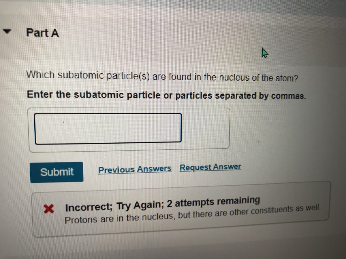 Part A
Which subatomic particle(s) are found in the nucleus of the atom?
Enter the subatomic particle or particles separated by commas.
Submit
Previous Answers Request Answer
X Incorrect; Try Again; 2 attempts remaining
Protons are in the nucleus, but there are other constituents as well.
