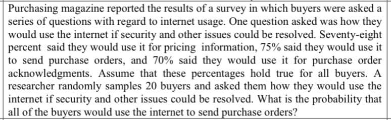 Purchasing magazine reported the results of a survey in which buyers were asked a
series of questions with regard to internet usage. One question asked was how they
would use the internet if security and other issues could be resolved. Seventy-eight
percent said they would use it for pricing information, 75% said they would use it
to send purchase orders, and 70% said they would use it for purchase order
acknowledgments. Assume that these percentages hold true for all buyers. A
researcher randomly samples 20 buyers and asked them how they would use the
internet if security and other issues could be resolved. What is the probability that
all of the buyers would use the internet to send purchase orders?
