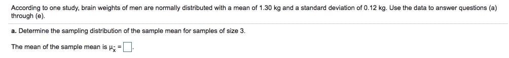 According to one study, brain weights of men are normally distributed with a mean of 1.30 kg and a standard deviation of 0.12 kg. Use the data to answer questions (a)
through (e).
a. Determine the sampling distribution of the sample mean for samples of size 3.
The mean of the sample mean is H: =
