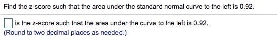 Find the z-score such that the area under the standard normal curve to the left is 0.92.
is the z-score such that the area under the curve to the left is 0.92.
(Round to two decimal places as needed.)
