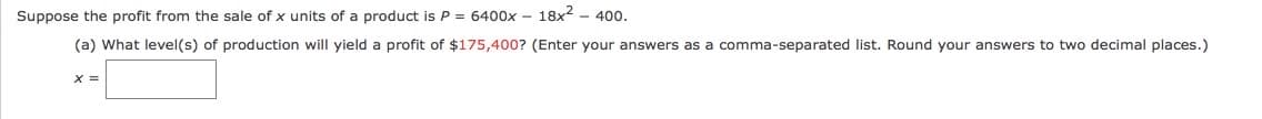 Suppose the profit from the sale of x units of a product is P = 6400x – 18x2 - 400.
(a) What level(s) of production will yield a profit of $175,400? (Enter your answers as a comma-separated list. Round your answers to two decimal places.)
X =
