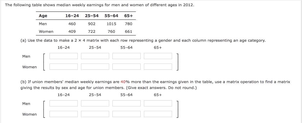 The following table shows median weekly earnings for men and women of different ages in 2012.
Age
16-24
25-54
55-64
65+
Men
460
902
1015
780
Women
409
722
760
661
(a) Use the data to make a 2 x 4 matrix with each row representing a gender and each column representing an age category.
16-24
25-54
55-64
65+
Men
Women
(b) If union members' median weekly earnings are 40% more than the earnings given in the table, use a matrix operation to find a matrix
giving the results by sex and age for union members. (Give exact answers. Do not round.)
16-24
25-54
55-64
65+
Men
Women
