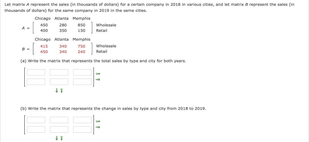 Let matrix A represent the sales (in thousands of dollars) for a certain company in 2018 in various cities, and let matrix B represent the sales (in
thousands of dollars) for the same company in 2019 in the same cities.
Chicago Atlanta Memphis
450
280
850
Wholesale
A =
400
350
150
Retail
Chicago Atlanta Memphis
415
340
750
Wholesale
B =
450
340
240
Retail
(a) Write the matrix that represents the total sales by type and city for both years.
(b) Write the matrix that represents the change in sales by type and city from 2018 to 2019.
