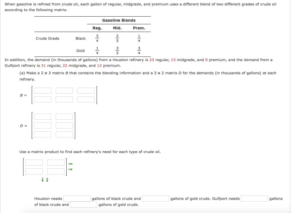 When gasoline is refined from crude oil, each gallon of regular, midgrade, and premium uses a different blend of two different grades of crude oil
according to the following matrix.
Gasoline Blends
Reg.
Mid.
Prem.
3
Crude Grade
Black
4
1
Gold
4
In addition, the demand (in thousands of gallons) from a Houston refinery is 23 regular, 13 midgrade, and 9 premium, and the demand from a
Gulfport refinery is 31 regular, 22 midgrade, and 12 premium.
(a) Make a 2 x 3 matrix B that contains the blending information and a 3 x 2 matrix D for the demands (in thousands of gallons) at each
refinery.
B =
D =
Use a matrix product to find each refinery's need for each type of crude oil.
Houston needs
gallons of black crude and
gallons of gold crude. Gulfport needs
gallons
of black crude and
gallons of gold crude.

