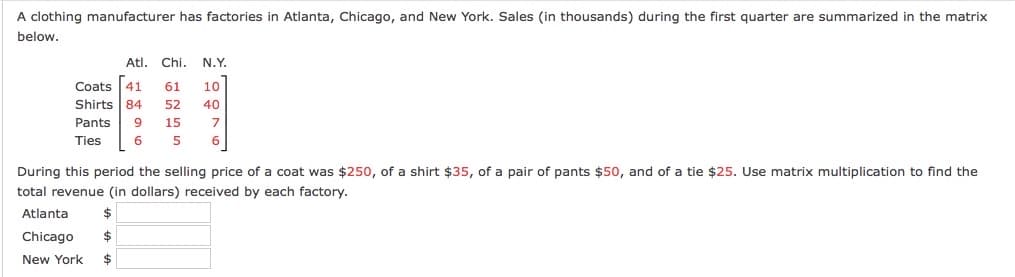 A clothing manufacturer has factories in Atlanta, Chicago, and New York. Sales (in thousands) during the first quarter are summarized in the matrix
below.
Atl. Chi. N.Y.
Coats 41
Shirts 84
61
10
52
40
Pants
9
15
7
Ties
5
6
During this period the selling price of a coat was $250, of a shirt $35, of a pair of pants $50, and of a tie $25. Use matrix multiplication to find the
total revenue (in dollars) received by each factory.
Atlanta
Chicago
2$
New York
2$
