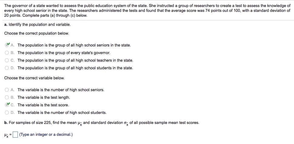 The governor of a state wanted to assess the public education system of the state. She instructed a group of researchers to create a test to assess the knowledge of
every high school senior in the state. The researchers administered the tests and found that the average score was 74 points out of 100, with a standard deviation of
20 points. Complete parts (a) through (c) below.
a. Identify the population and variable.
Choose the correct population below.
A. The population is the group of all high school seniors in the state.
O B. The population is the group of every state's governor.
O C. The population is the group of all high school teachers in the state.
O D. The population is the group of all high school students in the state.
Choose the correct variable below.
O A. The variable is the number of high school seniors.
O B. The variable is the test length.
YC. The variable is the test score.
O D. The variable is the number of high school students.
b. For samples of size 225, find the mean u; and standard deviation o; of all possible sample mean test scores.
H; =
(Type an integer or a decimal.)

