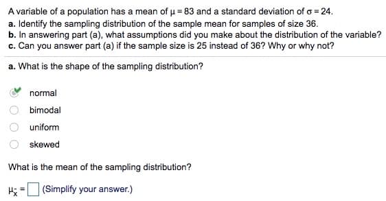 A variable of a population has a mean of u = 83 and a standard deviation of o = 24.
a. Identify the sampling distribution of the sample mean for samples of size 36.
b. In answering part (a), what assumptions did you make about the distribution of the variable?
c. Can you answer part (a) if the sample size is 25 instead of 36? Why or why not?
a. What is the shape of the sampling distribution?
normal
bimodal
uniform
skewed
What is the mean of the sampling distribution?
H = (Simplify your answer.)
