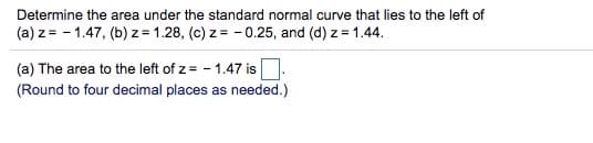 Determine the area under the standard normal curve that lies to the left of
(a) z = - 1.47, (b) z = 1.28, (c) z = - 0.25, and (d) z = 1.44.
(a) The area to the left of z = - 1.47 is
(Round to four decimal places as needed.)
